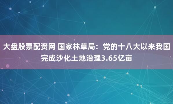 大盘股票配资网 国家林草局：党的十八大以来我国完成沙化土地治理3.65亿亩