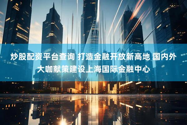 炒股配资平台查询 打造金融开放新高地 国内外大咖献策建设上海国际金融中心