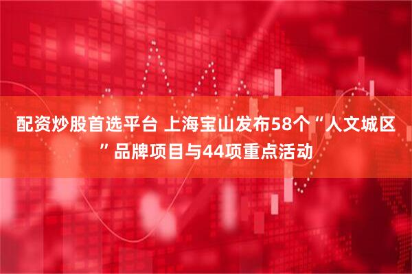 配资炒股首选平台 上海宝山发布58个“人文城区”品牌项目与44项重点活动