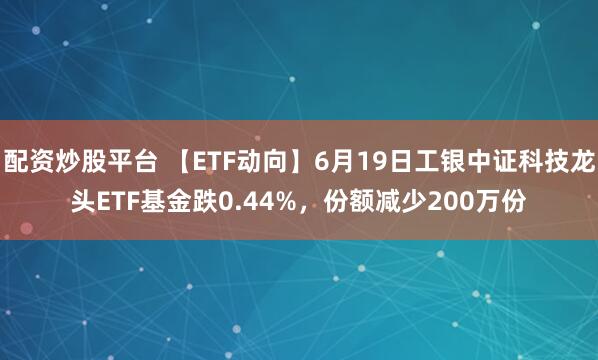 配资炒股平台 【ETF动向】6月19日工银中证科技龙头ETF基金跌0.44%，份额减少200万份