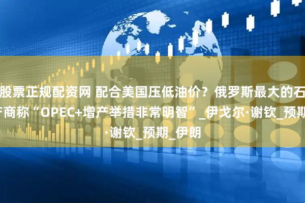 股票正规配资网 配合美国压低油价？俄罗斯最大的石油生产商称“OPEC+增产举措非常明智”_伊戈尔·谢钦_预期_伊朗