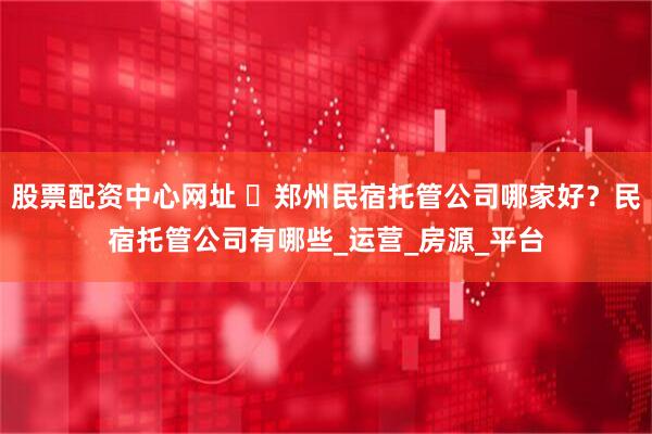 股票配资中心网址 ​郑州民宿托管公司哪家好？民宿托管公司有哪些_运营_房源_平台
