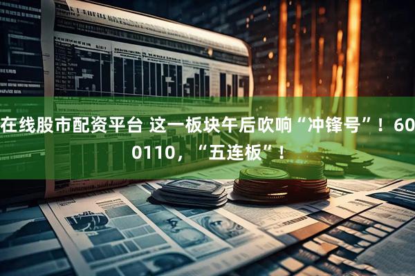 在线股市配资平台 这一板块午后吹响“冲锋号”！600110，“五连板”！