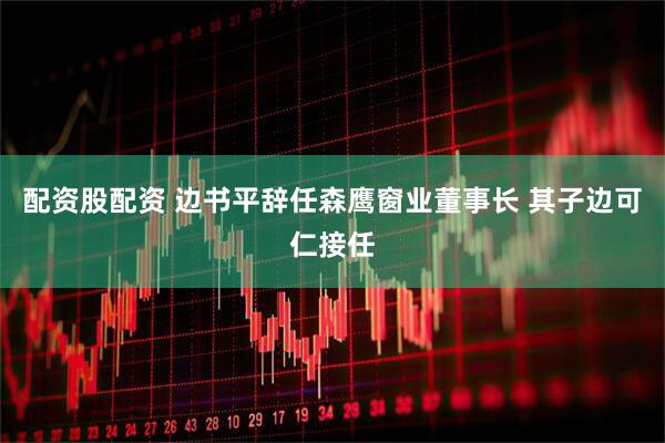 配资股配资 边书平辞任森鹰窗业董事长 其子边可仁接任