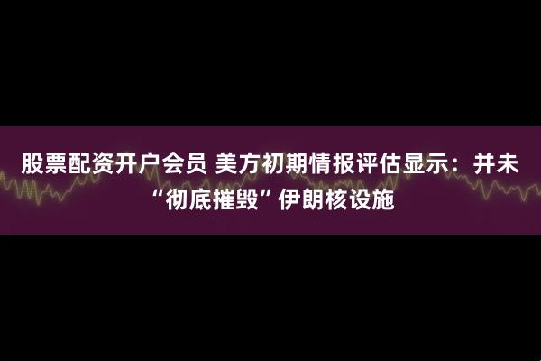 股票配资开户会员 美方初期情报评估显示：并未“彻底摧毁”伊朗核设施