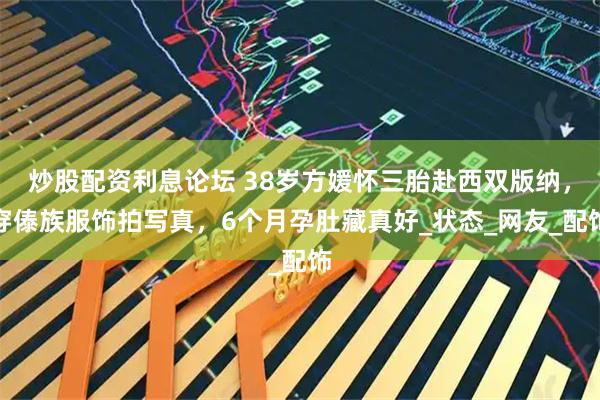 炒股配资利息论坛 38岁方媛怀三胎赴西双版纳，穿傣族服饰拍写真，6个月孕肚藏真好_状态_网友_配饰