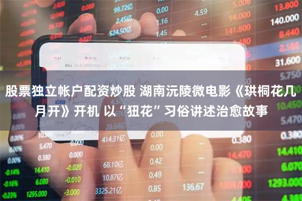 股票独立帐户配资炒股 湖南沅陵微电影《珙桐花几月开》开机 以“狃花”习俗讲述治愈故事