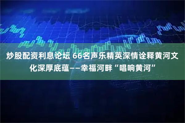 炒股配资利息论坛 66名声乐精英深情诠释黄河文化深厚底蕴——幸福河畔“唱响黄河”