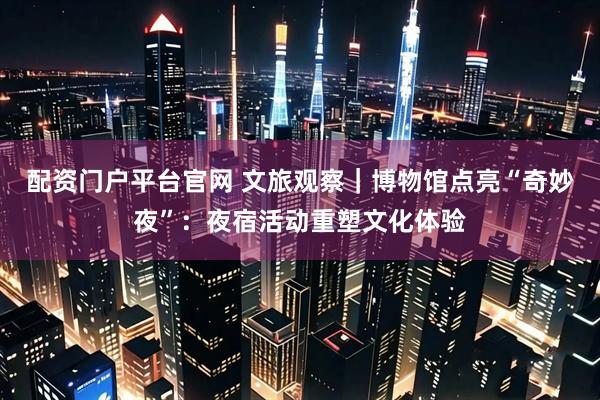 配资门户平台官网 文旅观察｜博物馆点亮“奇妙夜”：夜宿活动重塑文化体验