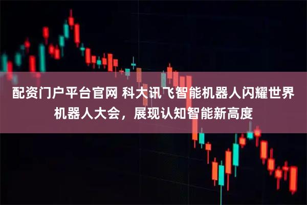 配资门户平台官网 科大讯飞智能机器人闪耀世界机器人大会，展现认知智能新高度