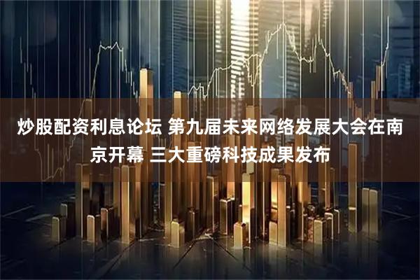 炒股配资利息论坛 第九届未来网络发展大会在南京开幕 三大重磅科技成果发布