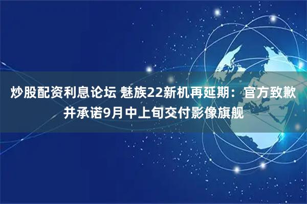 炒股配资利息论坛 魅族22新机再延期：官方致歉并承诺9月中上旬交付影像旗舰
