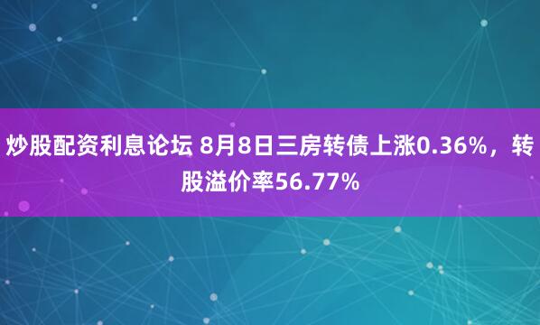 炒股配资利息论坛 8月8日三房转债上涨0.36%，转股溢价率56.77%