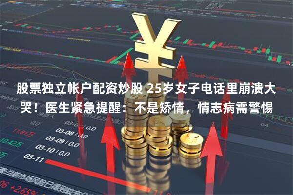 股票独立帐户配资炒股 25岁女子电话里崩溃大哭！医生紧急提醒：不是矫情，情志病需警惕