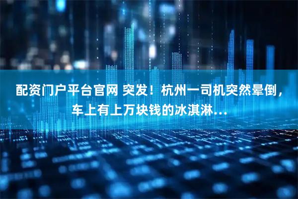 配资门户平台官网 突发！杭州一司机突然晕倒，车上有上万块钱的冰淇淋…