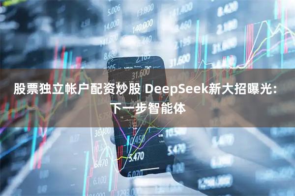 股票独立帐户配资炒股 DeepSeek新大招曝光: 下一步智能体