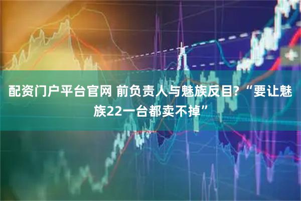 配资门户平台官网 前负责人与魅族反目? “要让魅族22一台都卖不掉”