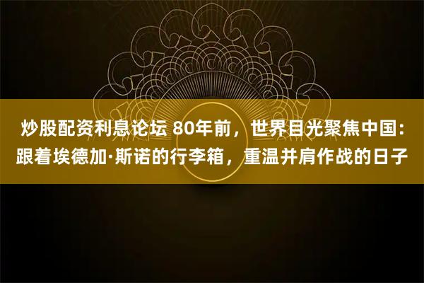 炒股配资利息论坛 80年前，世界目光聚焦中国：跟着埃德加·斯诺的行李箱，重温并肩作战的日子