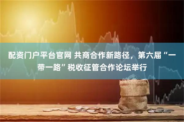 配资门户平台官网 共商合作新路径，第六届“一带一路”税收征管合作论坛举行