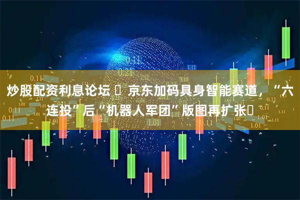 炒股配资利息论坛 ​京东加码具身智能赛道，“六连投”后“机器人军团”版图再扩张​