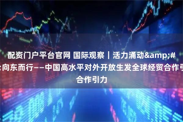 配资门户平台官网 国际观察｜活力涌动&#32;向东而行——中国高水平对外开放生发全球经贸合作引力