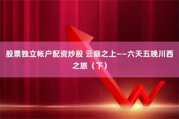 股票独立帐户配资炒股 云巅之上——六天五晚川西之旅（下）