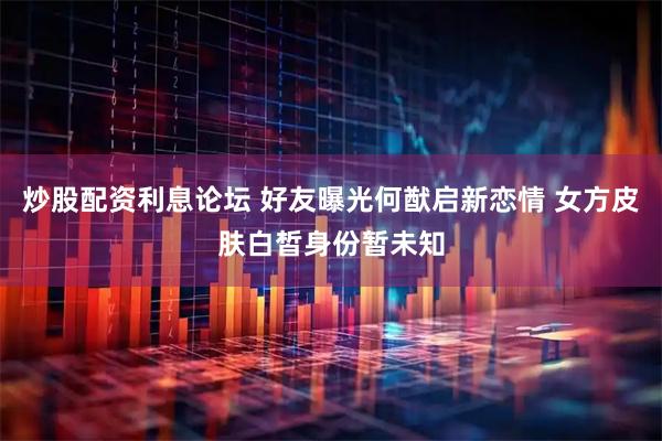 炒股配资利息论坛 好友曝光何猷启新恋情 女方皮肤白皙身份暂未知